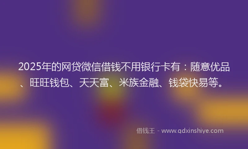 2025年的网贷微信借钱不用银行卡有：随意优品、旺旺钱包、天天富、米族金融、钱袋快易等。