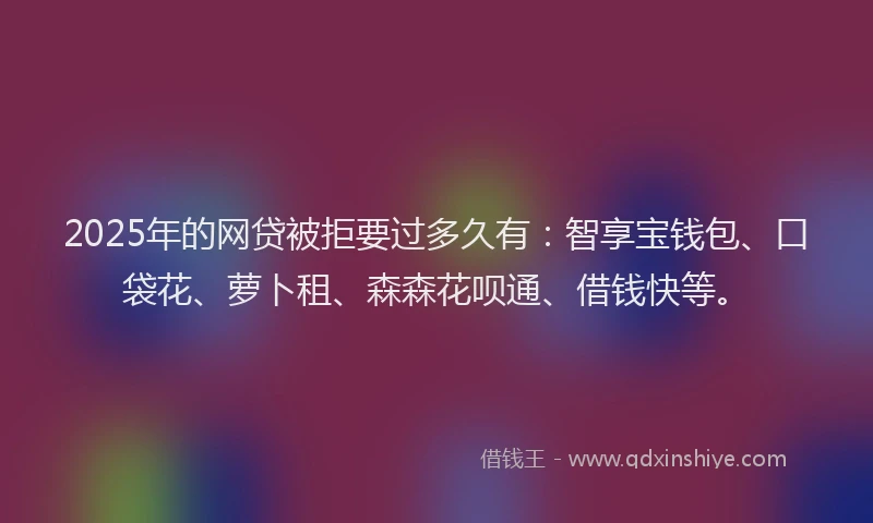 2025年的网贷被拒要过多久有：智享宝钱包、口袋花、萝卜租、森森花呗通、借钱快等。