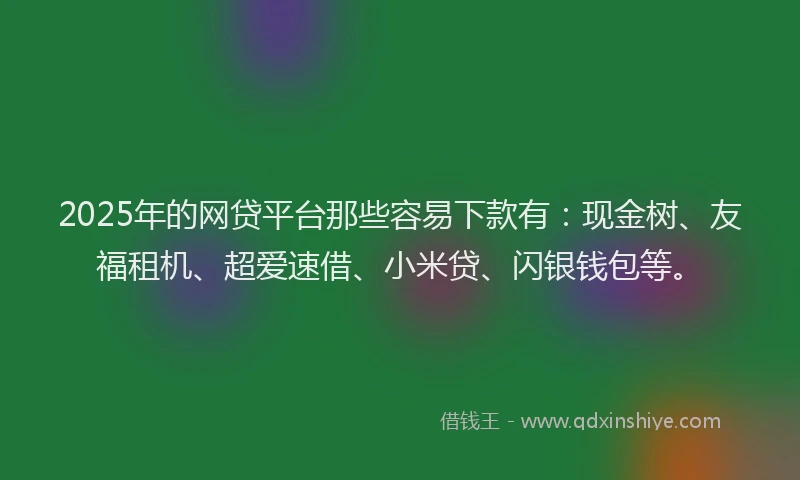 2025年的网贷平台那些容易下款有：现金树、友福租机、超爱速借、小米贷、闪银钱包等。