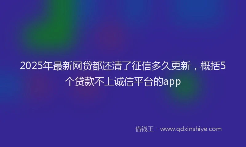 2025年最新网贷都还清了征信多久更新，概括5个贷款不上诚信平台的app