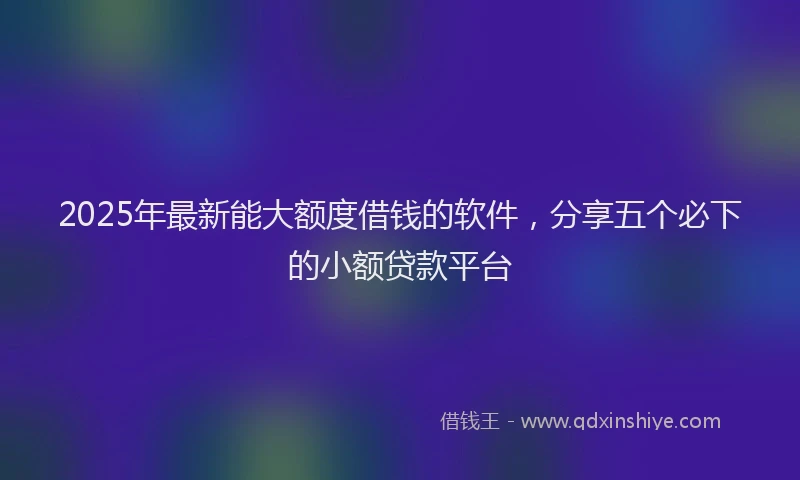 2025年最新能大额度借钱的软件，分享五个必下的小额贷款平台