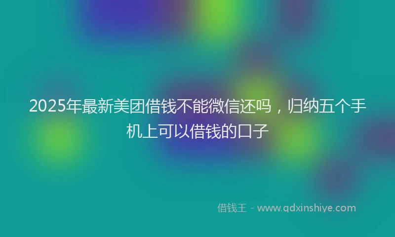 2025年最新美团借钱不能微信还吗，归纳五个手机上可以借钱的口子