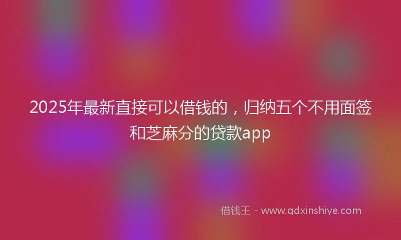 2025年最新直接可以借钱的，归纳五个不用面签和芝麻分的贷款app
