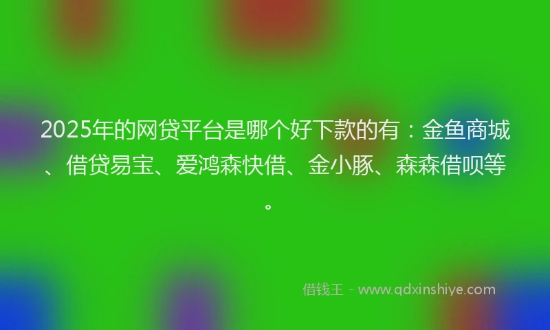 2025年的网贷平台是哪个好下款的有：金鱼商城、借贷易宝、爱鸿森快借、金小豚、森森借呗等。