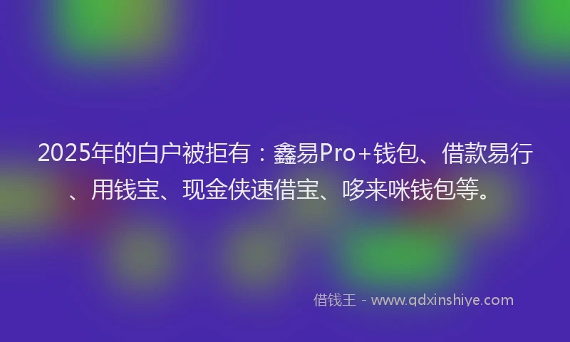 2025年的白户被拒有：鑫易Pro+钱包、借款易行、用钱宝、现金侠速借宝、哆来咪钱包等。