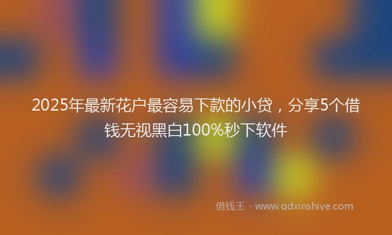2025年最新花户最容易下款的小贷，分享5个借钱无视黑白100%秒下软件