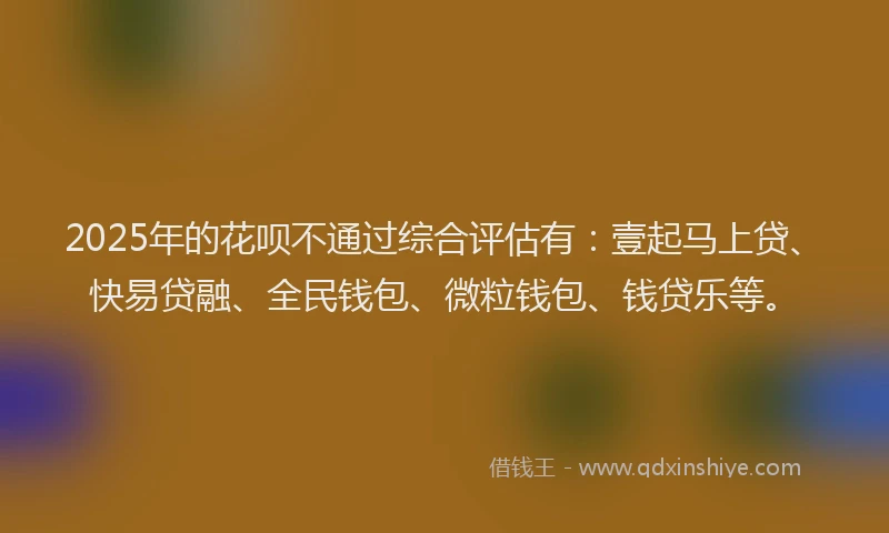 2025年的花呗不通过综合评估有：壹起马上贷、快易贷融、全民钱包、微粒钱包、钱贷乐等。