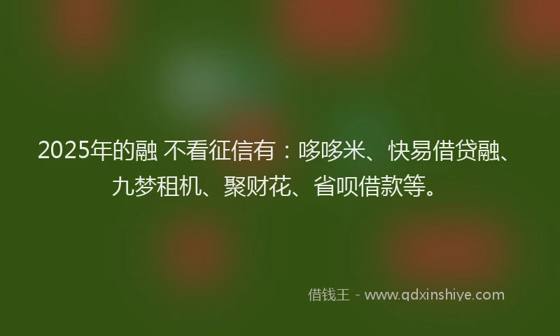 2025年的融 不看征信有：哆哆米、快易借贷融、九梦租机、聚财花、省呗借款等。