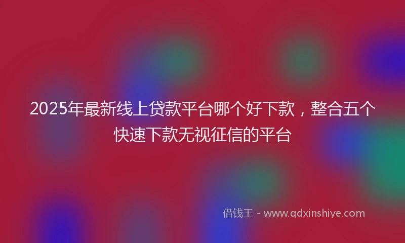 2025年最新线上贷款平台哪个好下款，整合五个快速下款无视征信的平台