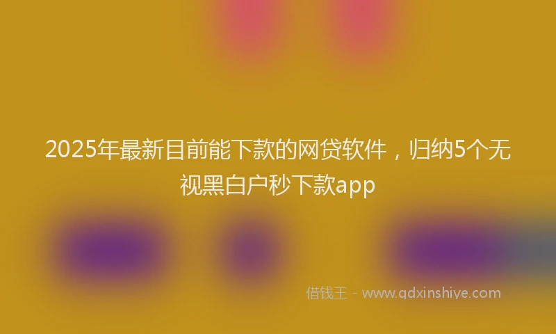 2025年最新目前能下款的网贷软件，归纳5个无视黑白户秒下款app
