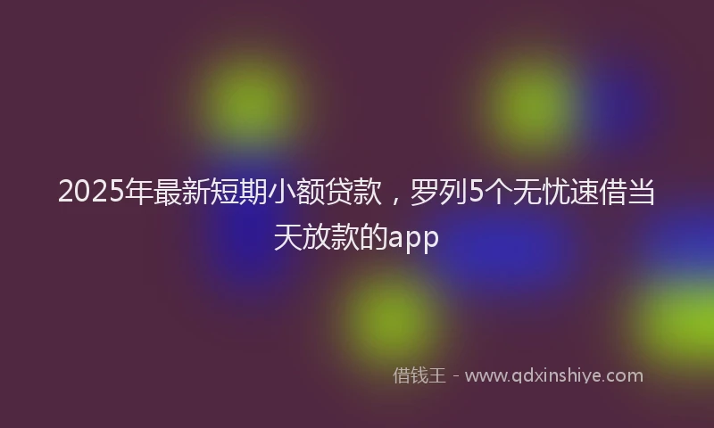 2025年最新短期小额贷款，罗列5个无忧速借当天放款的app