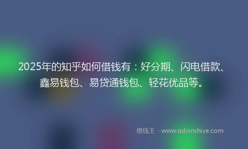 2025年的知乎如何借钱有：好分期、闪电借款、鑫易钱包、易贷通钱包、轻花优品等。