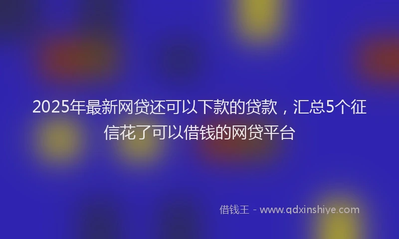 2025年最新网贷还可以下款的贷款，汇总5个征信花了可以借钱的网贷平台