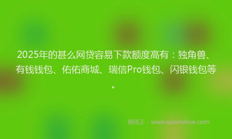 2025年的甚么网贷容易下款额度高有：独角兽、有钱钱包、佑佑商城、瑞信Pro钱包、闪银钱包等。