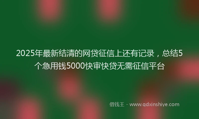 2025年最新结清的网贷征信上还有记录，总结5个急用钱5000快审快贷无需征信平台