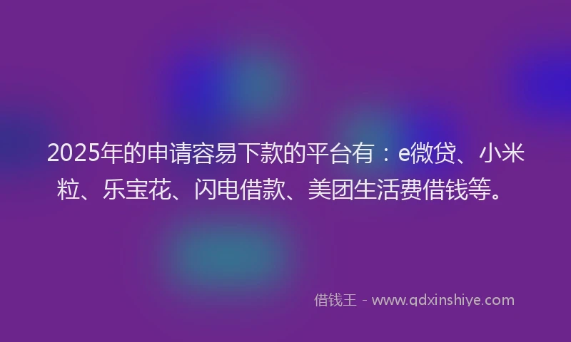 2025年的申请容易下款的平台有：e微贷、小米粒、乐宝花、闪电借款、美团生活费借钱等。