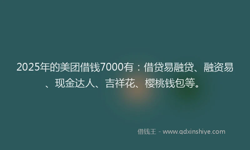 2025年的美团借钱7000有：借贷易融贷、融资易、现金达人、吉祥花、樱桃钱包等。