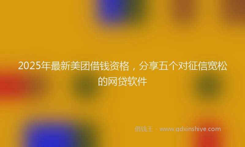 2025年最新美团借钱资格，分享五个对征信宽松的网贷软件