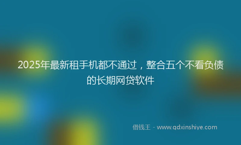 2025年最新租手机都不通过，整合五个不看负债的长期网贷软件