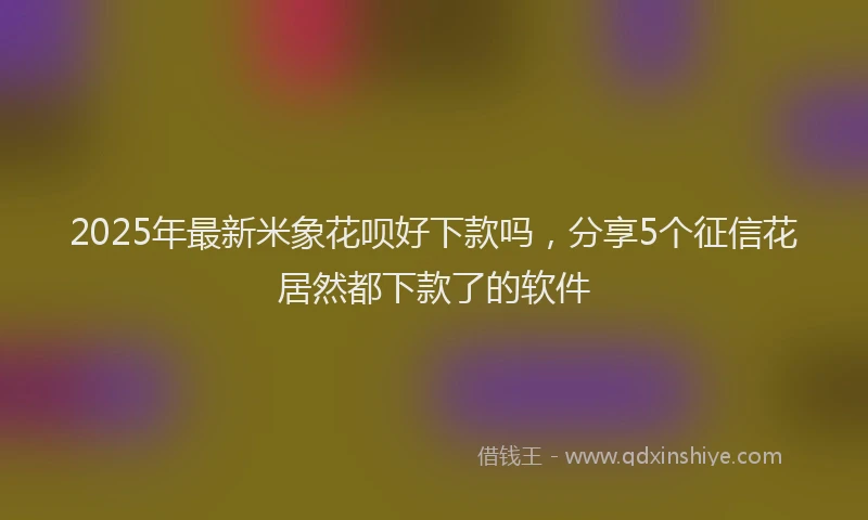 2025年最新米象花呗好下款吗，分享5个征信花居然都下款了的软件