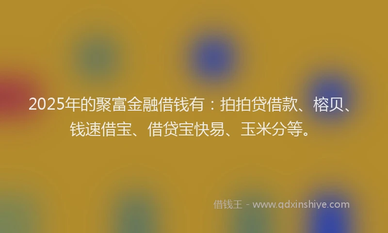 2025年的聚富金融借钱有：拍拍贷借款、榕贝、钱速借宝、借贷宝快易、玉米分等。
