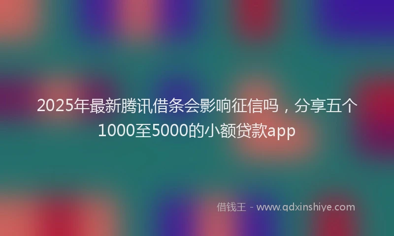 2025年最新腾讯借条会影响征信吗，分享五个1000至5000的小额贷款app