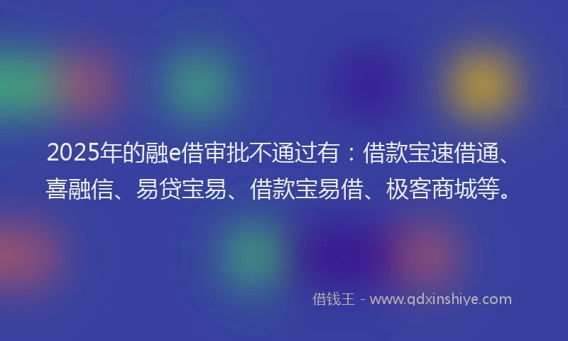 2025年的融e借审批不通过有：借款宝速借通、喜融信、易贷宝易、借款宝易借、极客商城等。