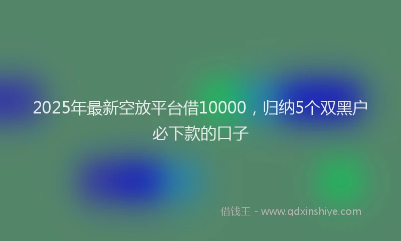 2025年最新空放平台借10000，归纳5个双黑户必下款的口子