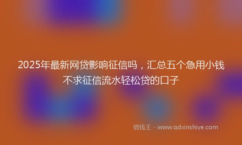 2025年最新网贷影响征信吗，汇总五个急用小钱不求征信流水轻松贷的口子