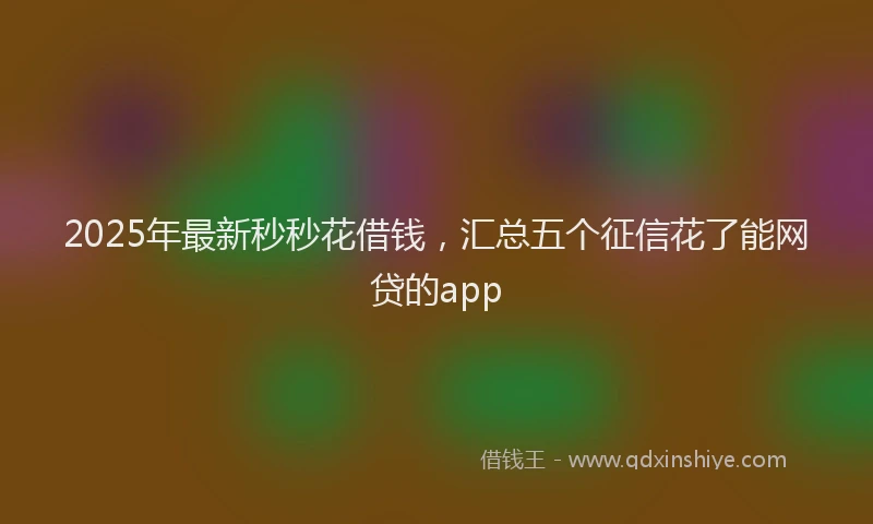 2025年最新秒秒花借钱，汇总五个征信花了能网贷的app
