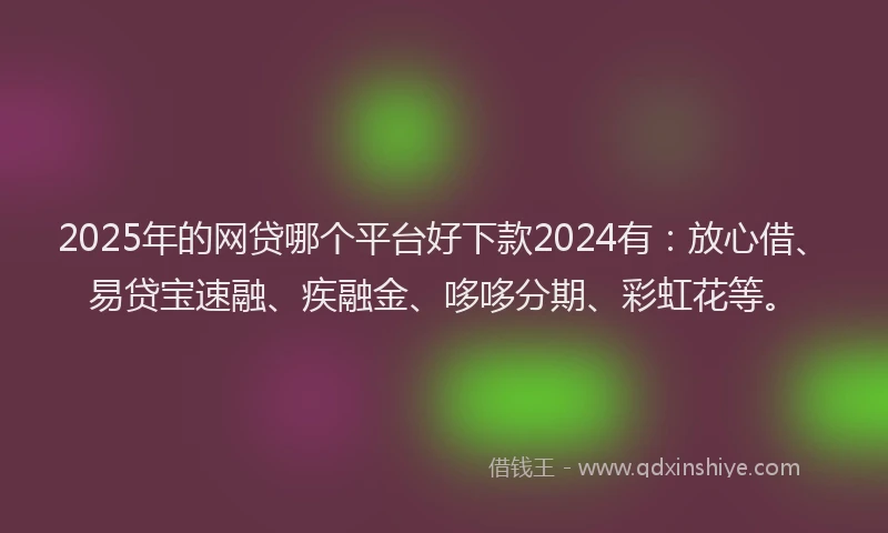 2025年的网贷哪个平台好下款2024有：放心借、易贷宝速融、疾融金、哆哆分期、彩虹花等。