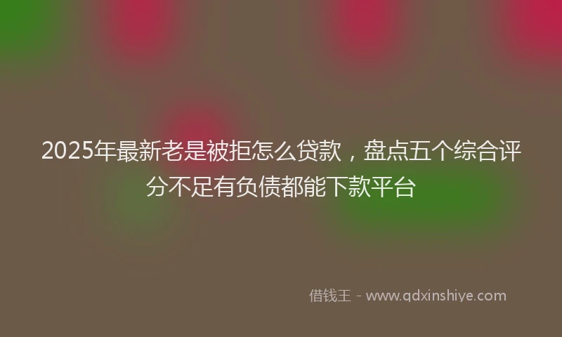 2025年最新老是被拒怎么贷款，盘点五个综合评分不足有负债都能下款平台