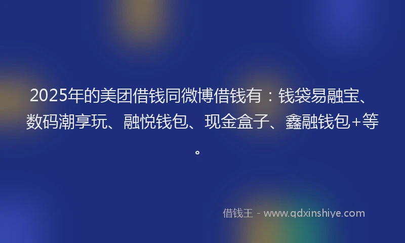 2025年的美团借钱同微博借钱有：钱袋易融宝、数码潮享玩、融悦钱包、现金盒子、鑫融钱包+等。