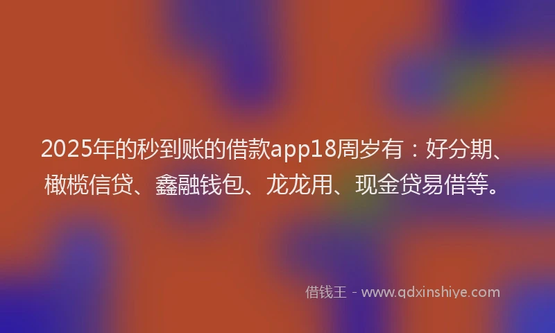 2025年的秒到账的借款app18周岁有：好分期、橄榄信贷、鑫融钱包、龙龙用、现金贷易借等。