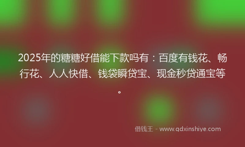 2025年的糖糖好借能下款吗有：百度有钱花、畅行花、人人快借、钱袋瞬贷宝、现金秒贷通宝等。