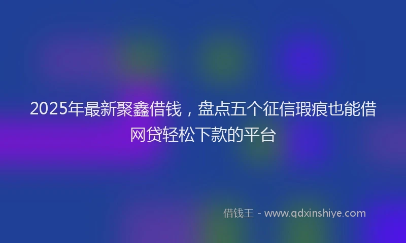 2025年最新聚鑫借钱，盘点五个征信瑕疵也能借网贷轻松下款的平台