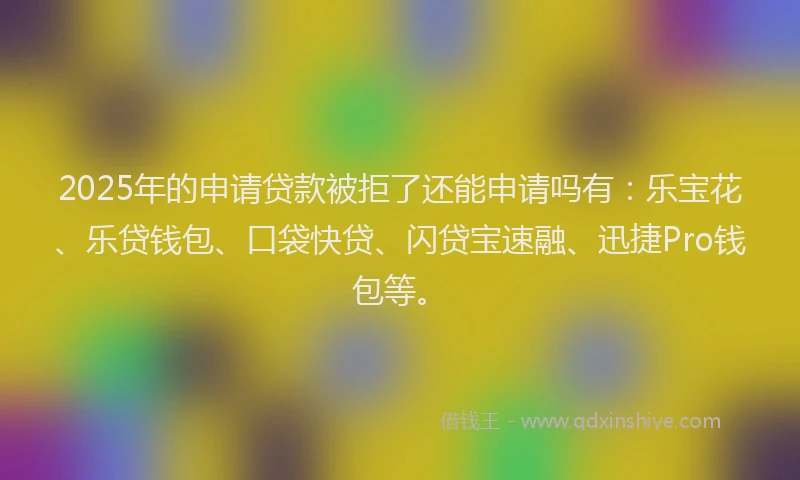 2025年的申请贷款被拒了还能申请吗有：乐宝花、乐贷钱包、口袋快贷、闪贷宝速融、迅捷Pro钱包等。