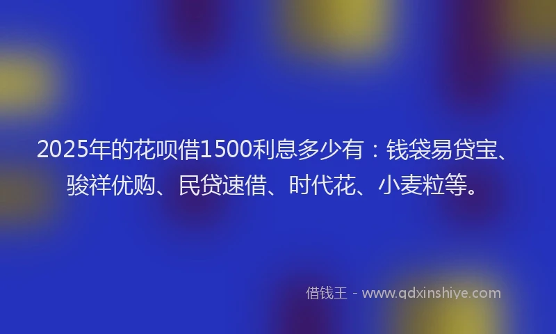 2025年的花呗借1500利息多少有：钱袋易贷宝、骏祥优购、民贷速借、时代花、小麦粒等。
