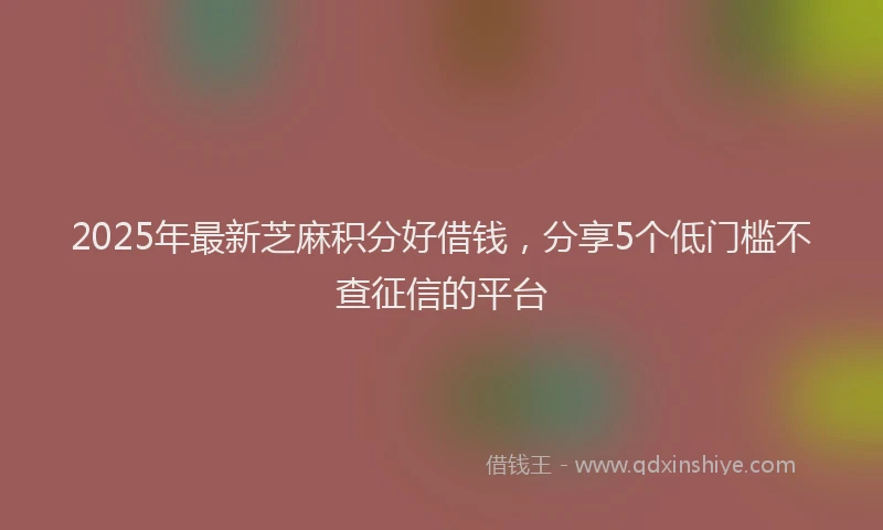 2025年最新芝麻积分好借钱，分享5个低门槛不查征信的平台