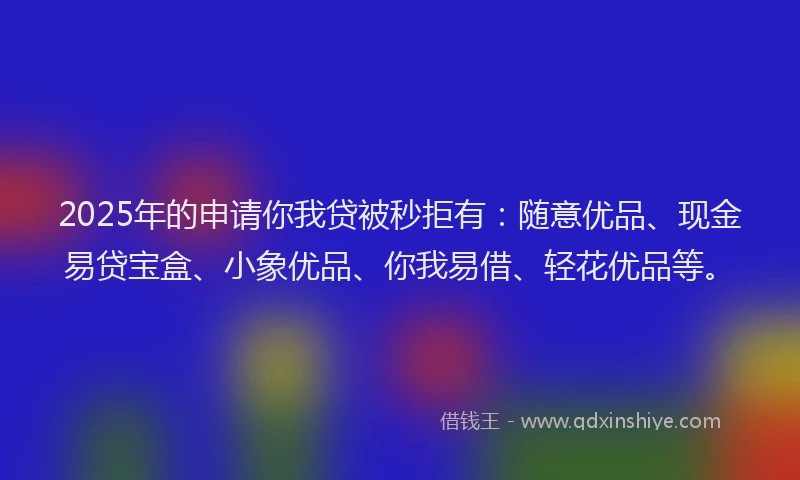 2025年的申请你我贷被秒拒有：随意优品、现金易贷宝盒、小象优品、你我易借、轻花优品等。