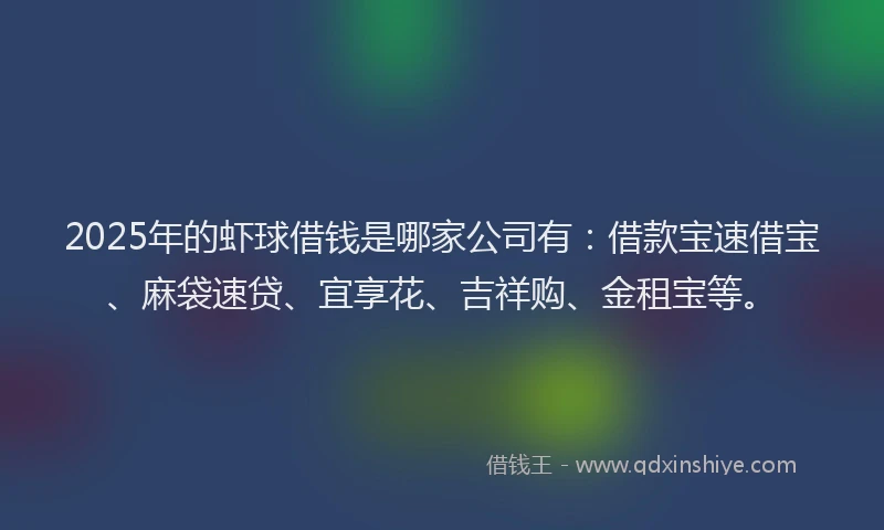 2025年的虾球借钱是哪家公司有：借款宝速借宝、麻袋速贷、宜享花、吉祥购、金租宝等。