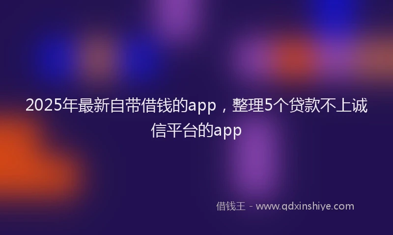 2025年最新自带借钱的app，整理5个贷款不上诚信平台的app