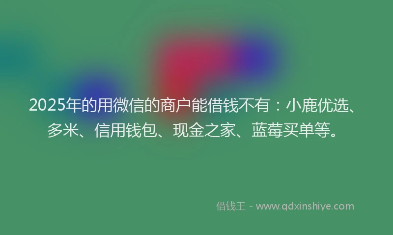 2025年的用微信的商户能借钱不有：小鹿优选、多米、信用钱包、现金之家、蓝莓买单等。