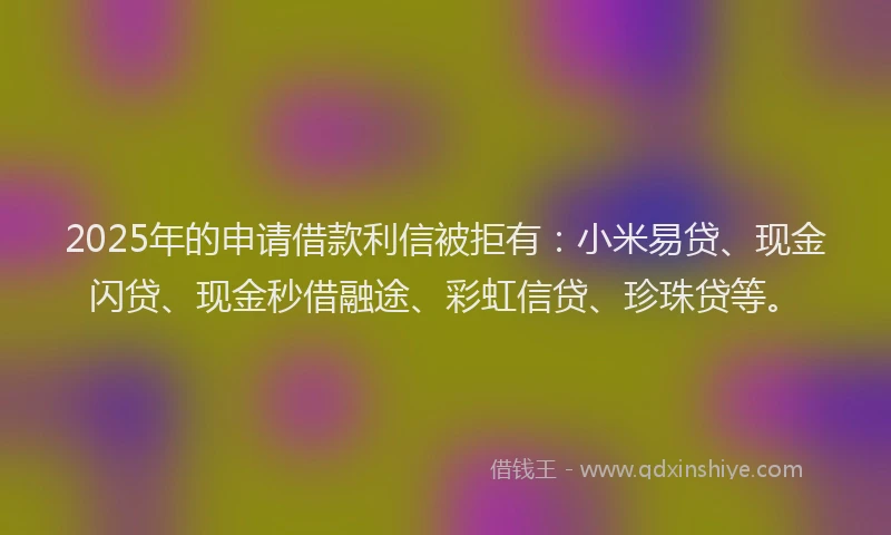 2025年的申请借款利信被拒有：小米易贷、现金闪贷、现金秒借融途、彩虹信贷、珍珠贷等。