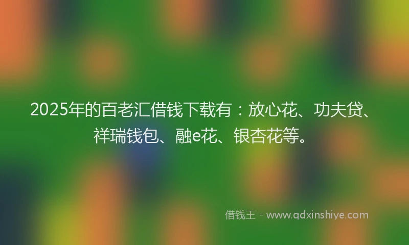 2025年的百老汇借钱下载有：放心花、功夫贷、祥瑞钱包、融e花、银杏花等。