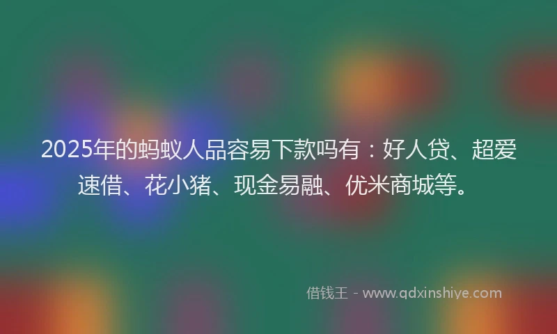 2025年的蚂蚁人品容易下款吗有：好人贷、超爱速借、花小猪、现金易融、优米商城等。