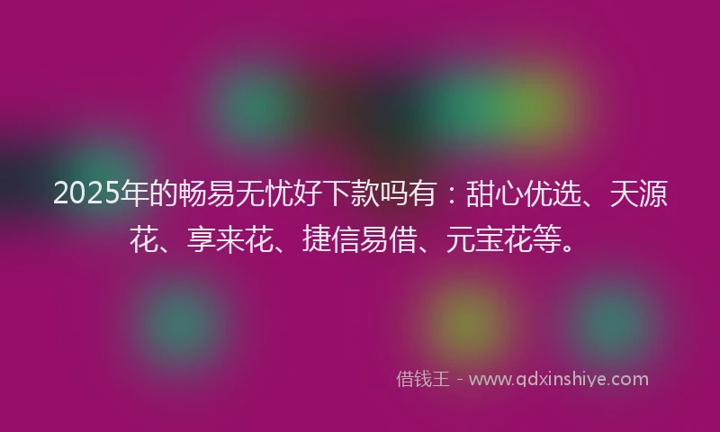 2025年的畅易无忧好下款吗有：甜心优选、天源花、享来花、捷信易借、元宝花等。