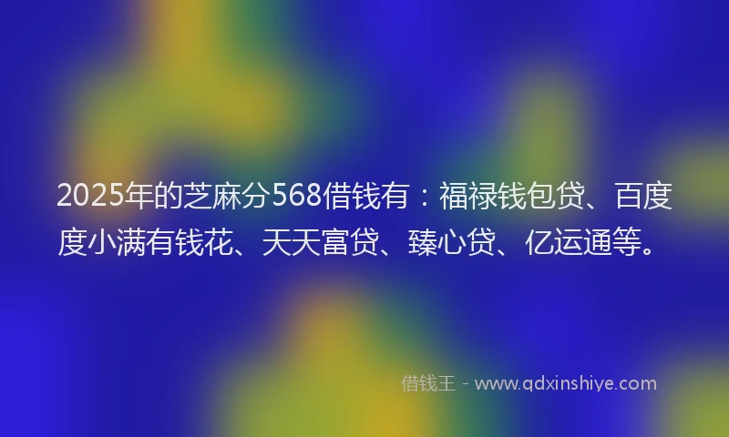 2025年的芝麻分568借钱有：福禄钱包贷、百度度小满有钱花、天天富贷、臻心贷、亿运通等。