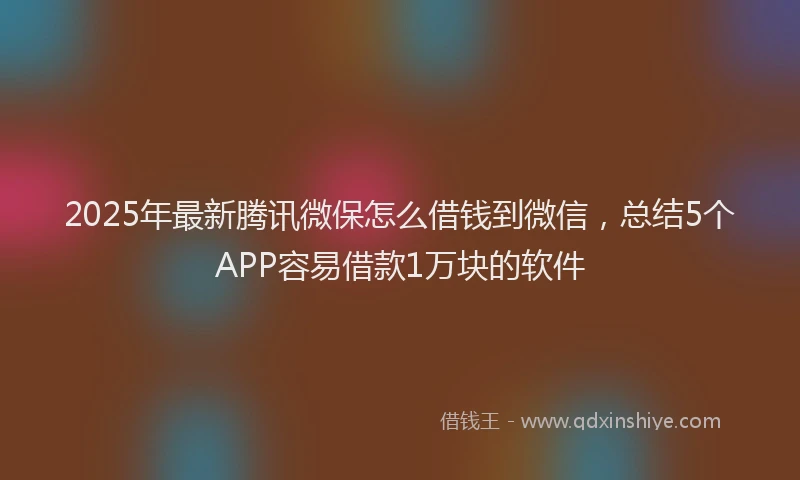 2025年最新腾讯微保怎么借钱到微信，总结5个APP容易借款1万块的软件