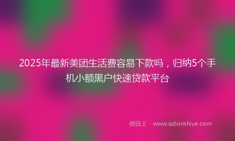 2025年最新美团生活费容易下款吗，归纳5个手机小额黑户快速贷款平台